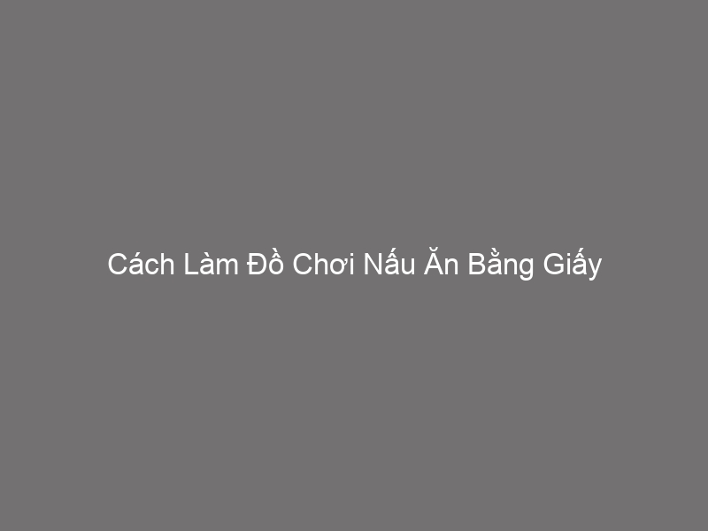 Cách Làm Đồ Chơi Nấu Ăn Bằng Giấy Đơn Giản